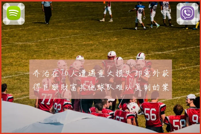 乔治在76人遭遇重大损失却意外获得巨额财富其他球队难以复制的案例