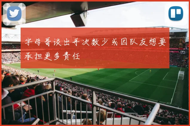 字母哥谈出手次数少或因队友想要承担更多责任