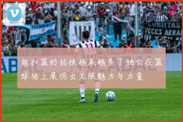 能扣篮的姑娘越来越多了她们在篮球场上展现出无限魅力与力量