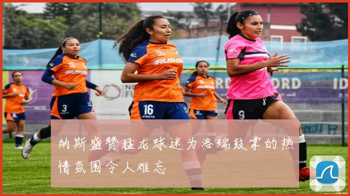 纳斯盛赞猛龙球迷为洛瑞鼓掌的热情氛围令人难忘