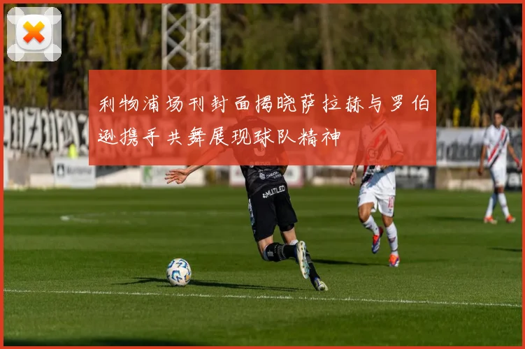 利物浦场刊封面揭晓萨拉赫与罗伯逊携手共舞展现球队精神