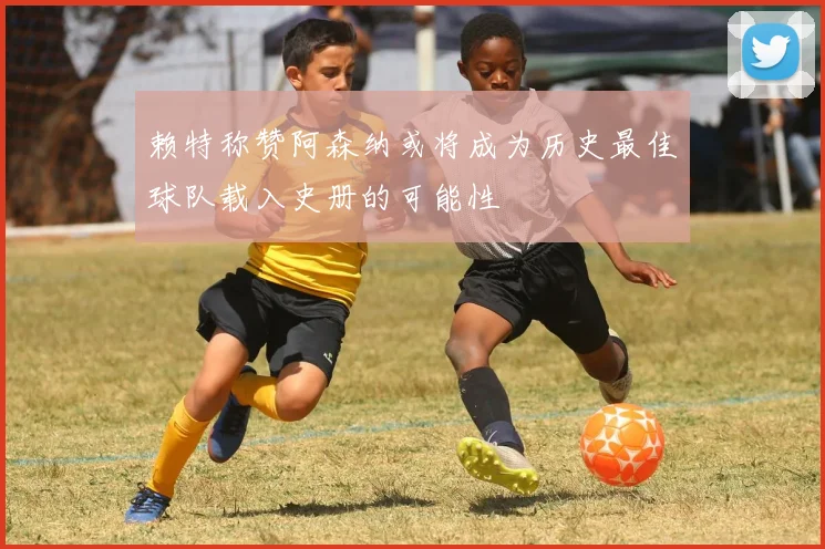 赖特称赞阿森纳或将成为历史最佳球队载入史册的可能性