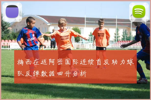 梅西在迈阿密国际连续首发助力球队反弹数据回升分析