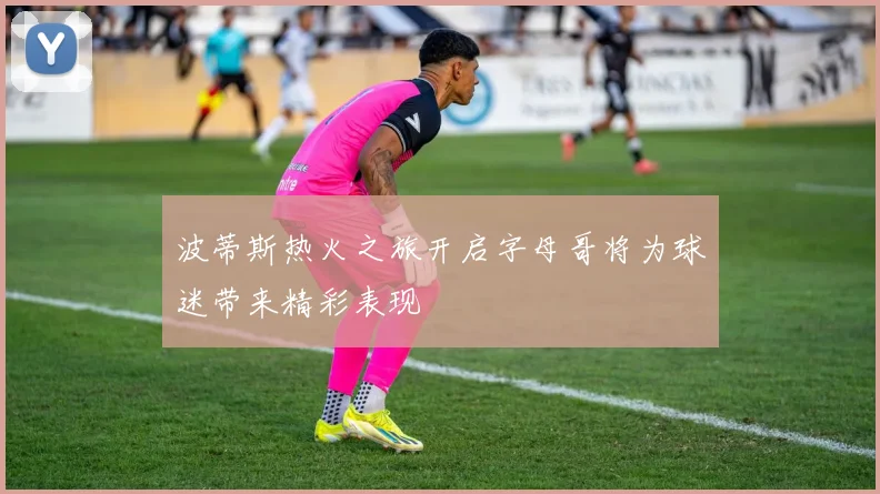 波蒂斯热火之旅开启字母哥将为球迷带来精彩表现