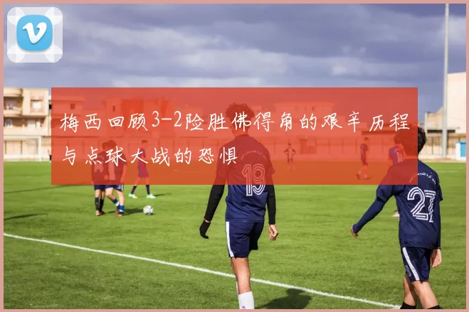 梅西回顾3-2险胜佛得角的艰辛历程与点球大战的恐惧