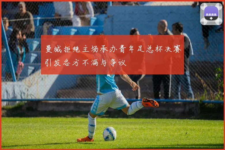 曼城拒绝主场承办青年足总杯决赛引发各方不满与争议
