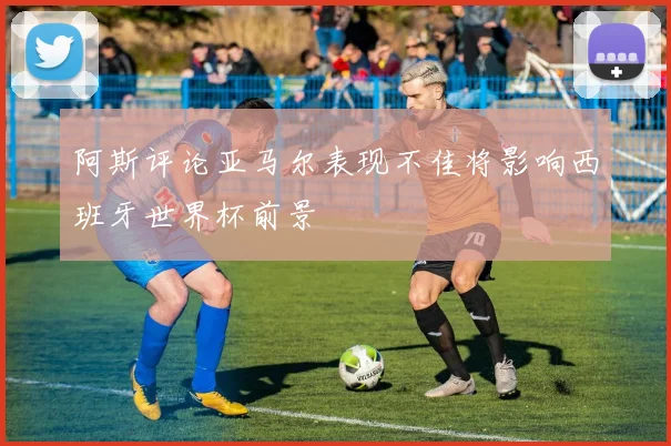 阿斯评论亚马尔表现不佳将影响西班牙世界杯前景