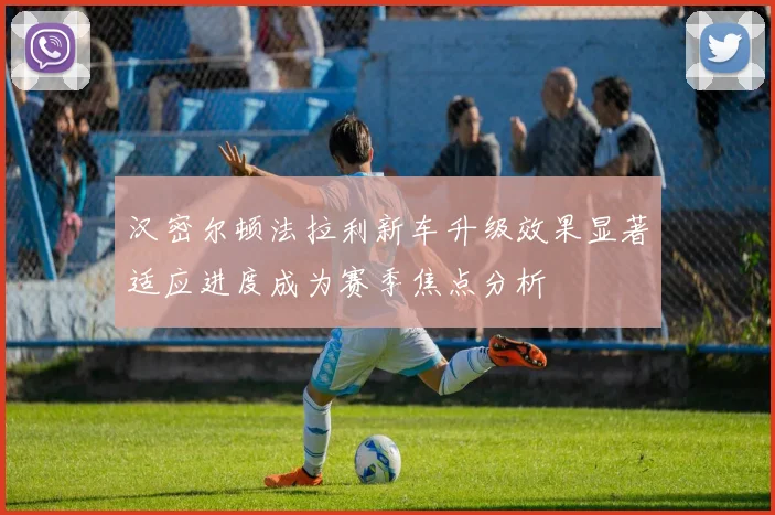 汉密尔顿法拉利新车升级效果显著适应进度成为赛季焦点分析