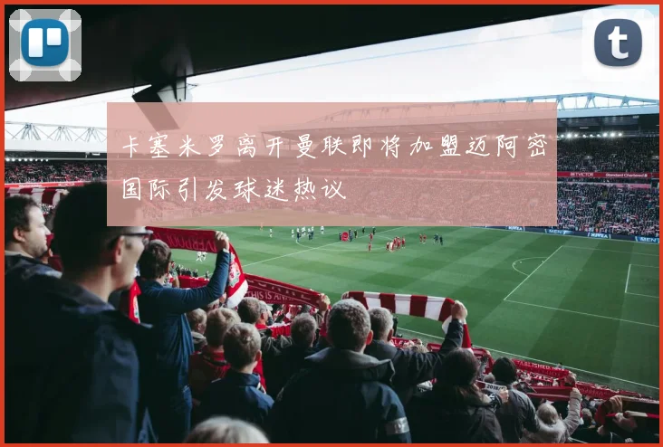 卡塞米罗离开曼联即将加盟迈阿密国际引发球迷热议