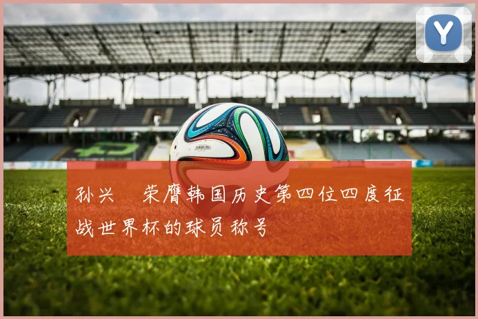 孙兴慜荣膺韩国历史第四位四度征战世界杯的球员称号