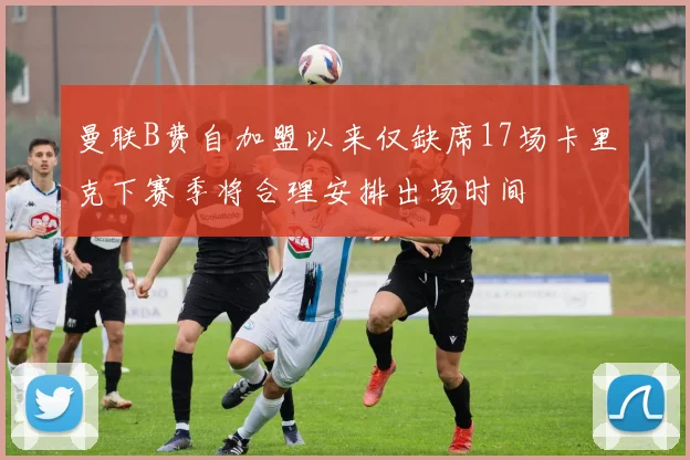 曼联B费自加盟以来仅缺席17场卡里克下赛季将合理安排出场时间