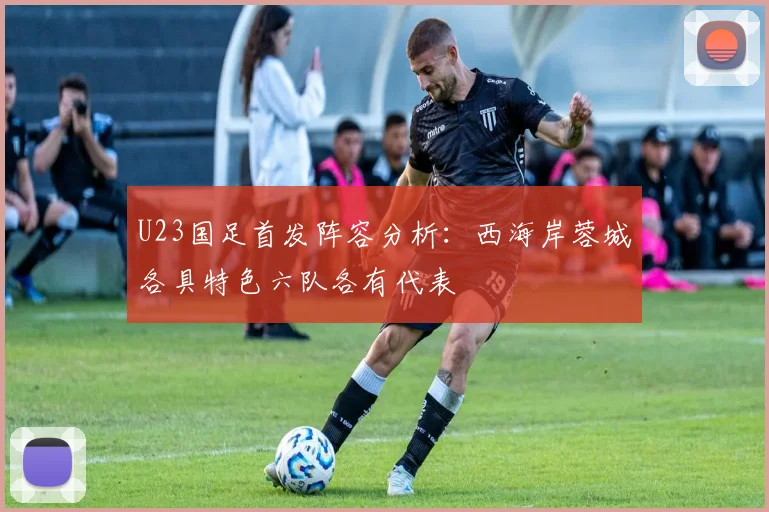 U23国足首发阵容分析：西海岸蓉城各具特色六队各有代表
