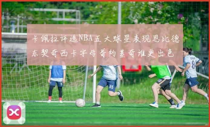卡佩拉评选NBA五大球星表现恩比德东契奇西卡字母哥约基奇谁更出色