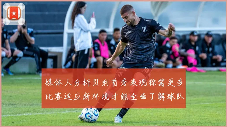 媒体人分析贝利首秀表现称需更多比赛适应新环境才能全面了解球队