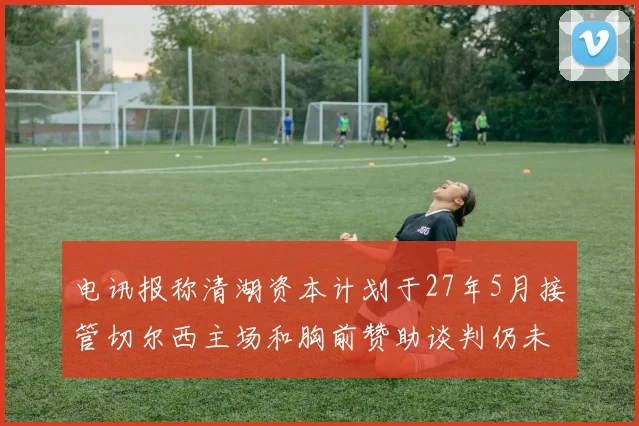 电讯报称清湖资本计划于27年5月接管切尔西主场和胸前赞助谈判仍未取得进展