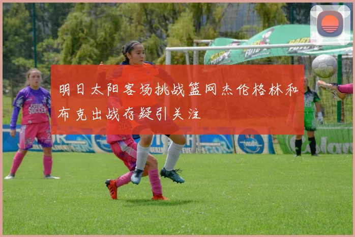 明日太阳客场挑战篮网杰伦格林和布克出战存疑引关注