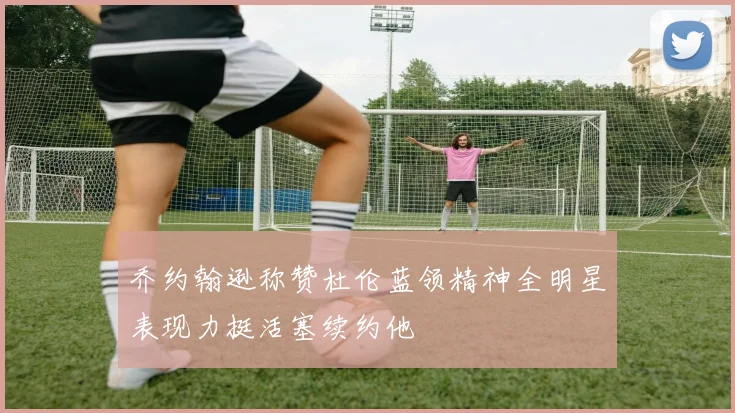 乔约翰逊称赞杜伦蓝领精神全明星表现力挺活塞续约他
