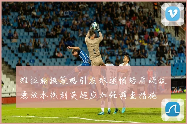维拉轮换策略引发球迷愤怒质疑故意放水热刺英超应加强调查措施
