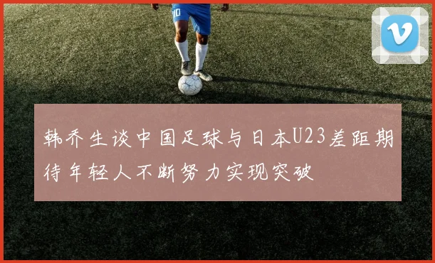 韩乔生谈中国足球与日本U23差距期待年轻人不断努力实现突破