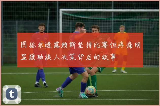 图赫尔透露赖斯坚持比赛但疼痛明显援助换人决策背后的故事
