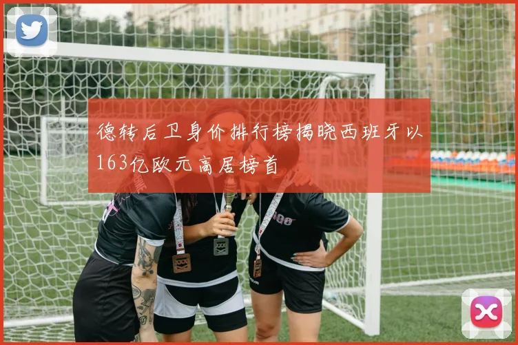 德转后卫身价排行榜揭晓西班牙以163亿欧元高居榜首