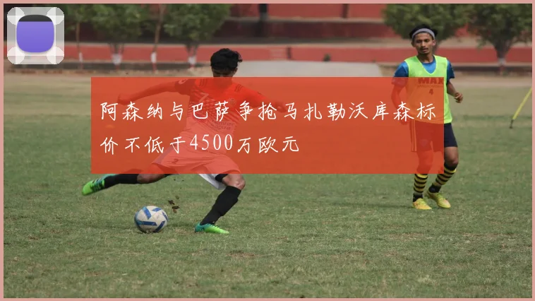 阿森纳与巴萨争抢马扎勒沃库森标价不低于4500万欧元
