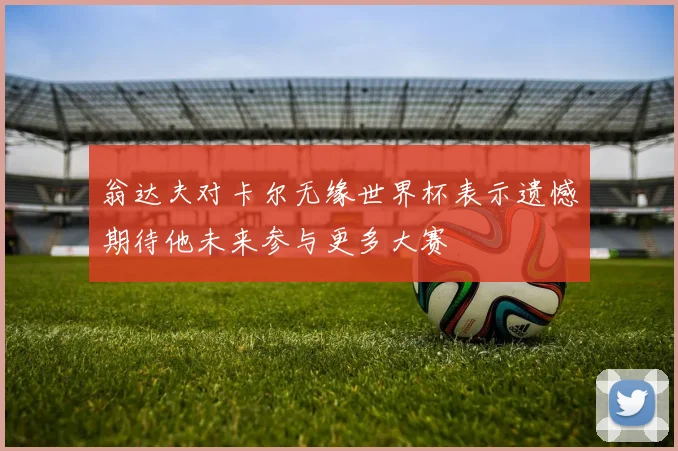 翁达夫对卡尔无缘世界杯表示遗憾期待他未来参与更多大赛