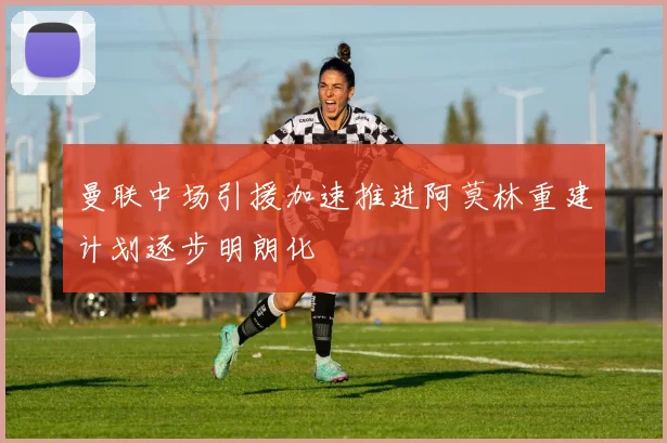 曼联中场引援加速推进阿莫林重建计划逐步明朗化