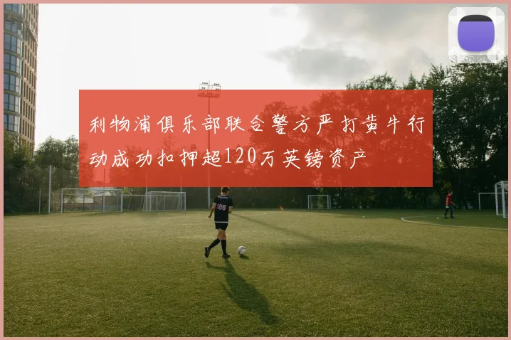 利物浦俱乐部联合警方严打黄牛行动成功扣押超120万英镑资产