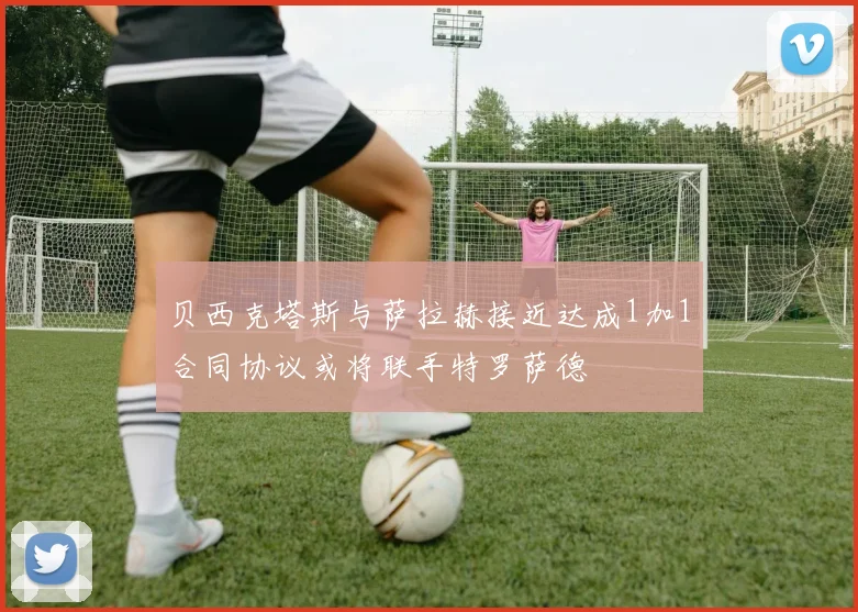 贝西克塔斯与萨拉赫接近达成1加1合同协议或将联手特罗萨德